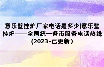 意乐壁挂炉厂家电话是多少|意乐壁挂炉——全国统一各市服务电话热线(2023-已更新）